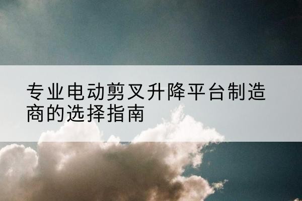 习水电动剪叉升降平台厂家-专业电动剪叉升降平台制造商的选择指南