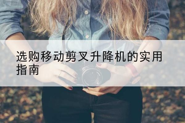 习水移动剪叉升降机怎么选-选购移动剪叉升降机的实用指南