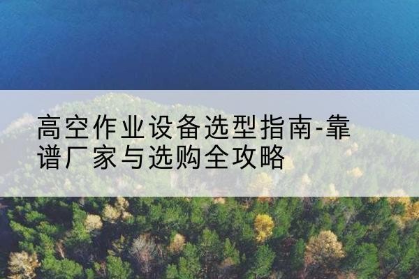 习水升降车厂家-高空作业设备选型指南-靠谱厂家与选购全攻略