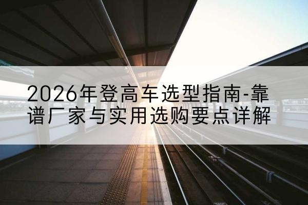 习水登高车厂家推荐-2026年登高车选型指南-靠谱厂家与实用选购要点详解