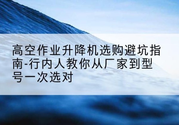 习水升降平台厂家-高空作业升降机选购避坑指南-行内人教你从厂家到型号一次选对