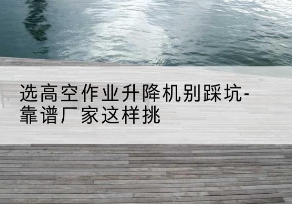 习水剪叉式升降机厂家-选高空作业升降机别踩坑-靠谱厂家这样挑