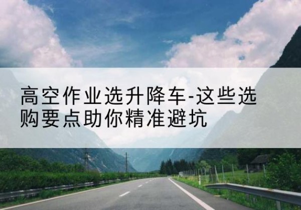 习水升降车厂家-高空作业选升降车-这些选购要点助你*避坑