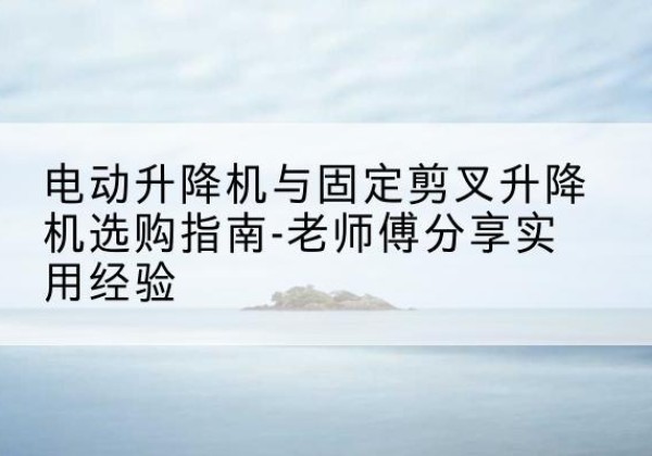 习水电动升降机怎么选-电动升降机与固定剪叉升降机选购指南-老师傅分享实用经验