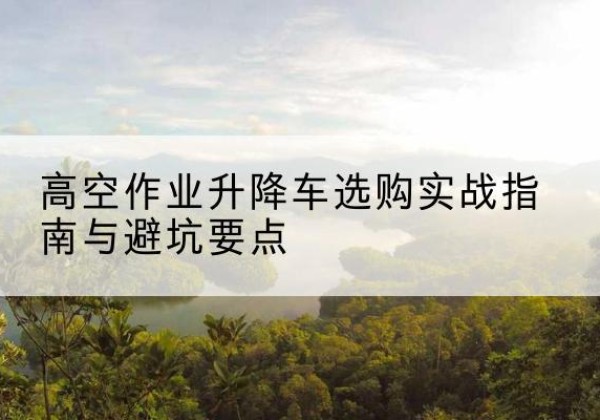 习水升降车怎么选-高空作业升降车选购实战指南与避坑要点