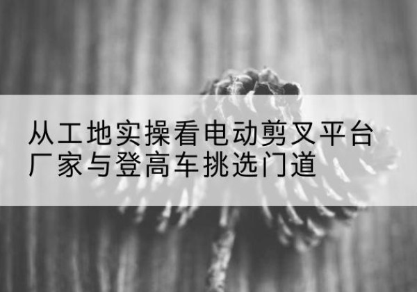 习水电动剪叉升降平台厂家-从工地实操看电动剪叉平台厂家与登高车挑选门道