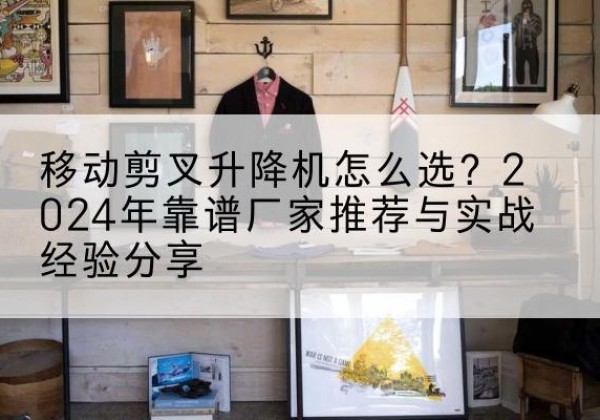 习水升降平台厂家推荐-移动剪叉升降机怎么选？2024年靠谱厂家推荐与实战经验分享