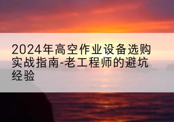 习水高空作业升降机厂家推荐-2024年高空作业设备选购实战指南-老工程师的避坑经验