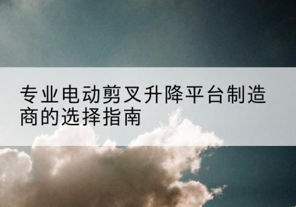 习水电动剪叉升降平台厂家-专业电动剪叉升降平台制造商的选择指南