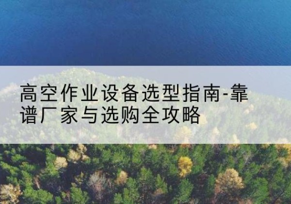 习水升降车厂家-高空作业设备选型指南-靠谱厂家与选购全攻略